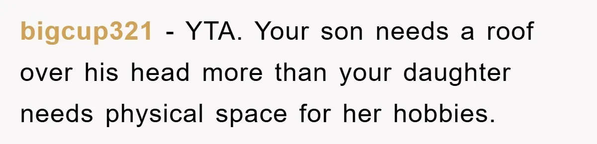 bigcup321 − YTA. Your son needs a roof over his head more than your daughter needs physical space for her hobbies.