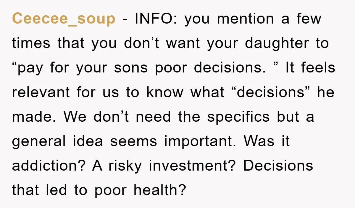 Ceecee_soup − INFO: you mention a few times that you don’t want your daughter to “pay for your sons poor decisions. ” It feels relevant for us to know what...