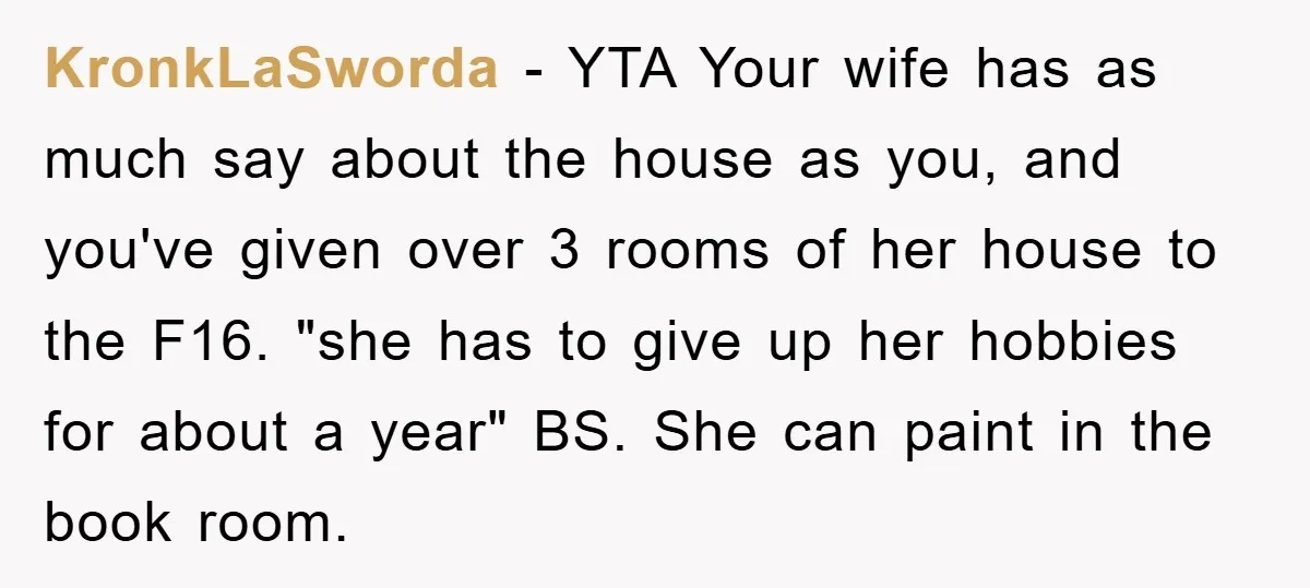 KronkLaSworda − YTA Your wife has as much say about the house as you, and you've given over 3 rooms of her house to the F16. "she has to give...