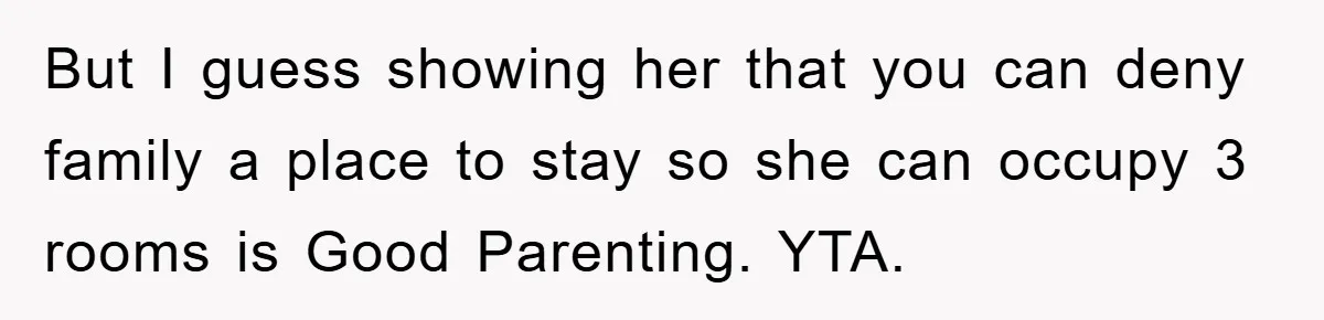 But I guess showing her that you can deny family a place to stay so she can occupy 3 rooms is Good Parenting. YTA.