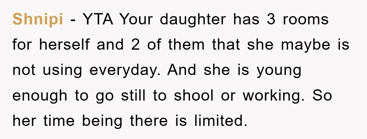 Shnipi − YTA Your daughter has 3 rooms for herself and 2 of them that she maybe is not using everyday. And she is young enough to go still to...
