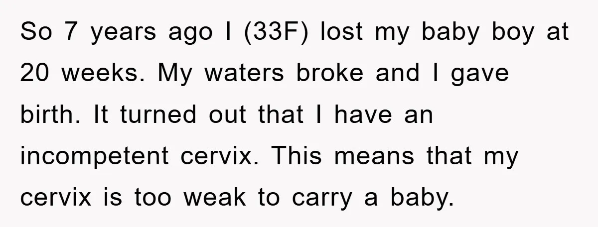 So 7 years ago I (33F) lost my baby boy at 20 weeks. My waters broke and I gave birth. It turned out that I have an incompetent cervix. This...