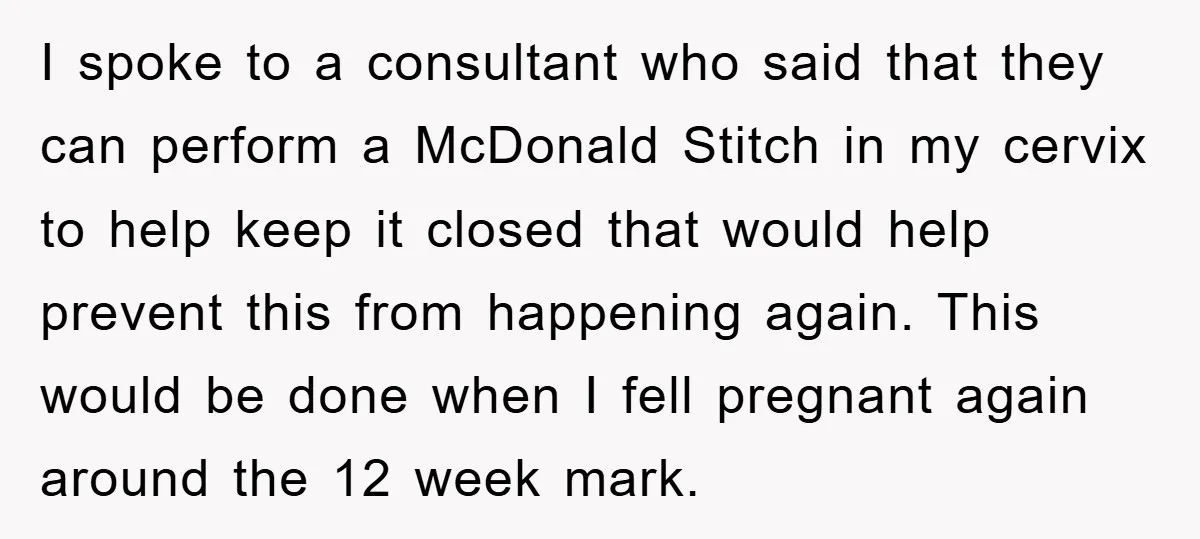 I spoke to a consultant who said that they can perform a McDonald Stitch in my cervix to help keep it closed that would help prevent this from happening again....