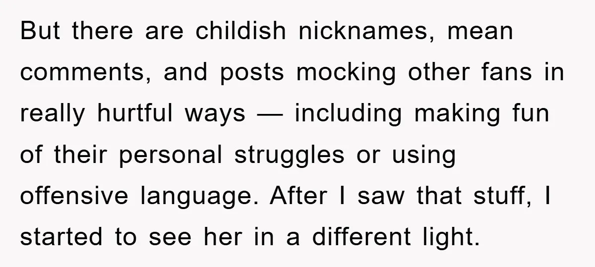 But there are childish nicknames, mean comments, and posts mocking other fans in really hurtful ways — including making fun of their personal struggles or using offensive language. After I...