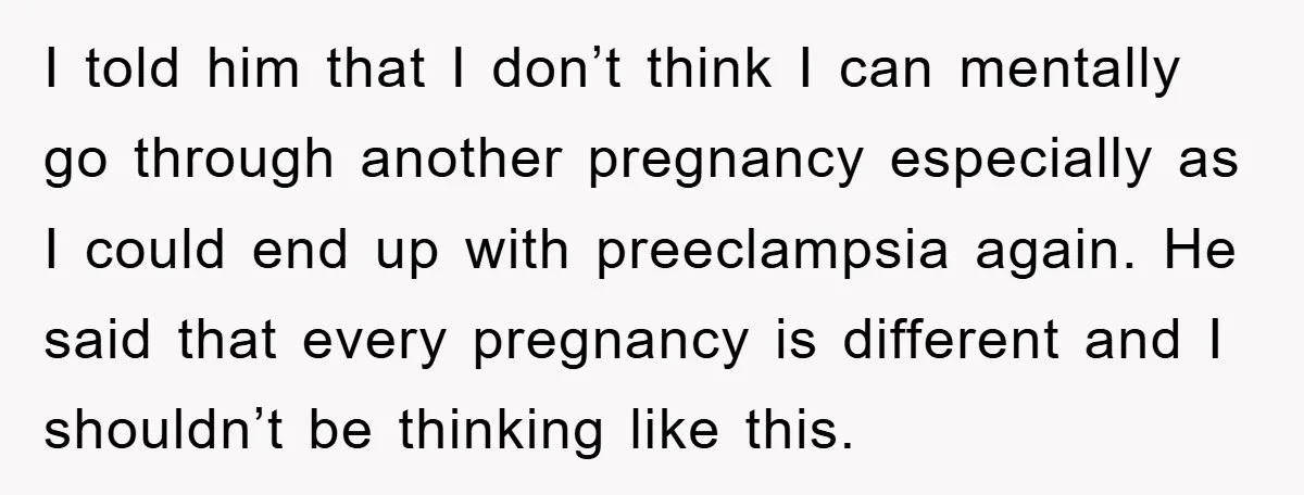 I told him that I don’t think I can mentally go through another pregnancy especially as I could end up with preeclampsia again. He said that every pregnancy is different...