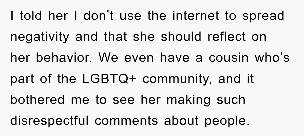 I told her I don’t use the internet to spread negativity and that she should reflect on her behavior. We even have a cousin who’s part of the LGBTQ+ community,...