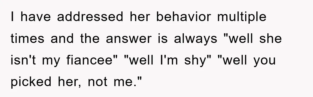 I have addressed her behavior multiple times and the answer is always "well she isn't my fiancee" "well I'm shy" "well you picked her, not me."
