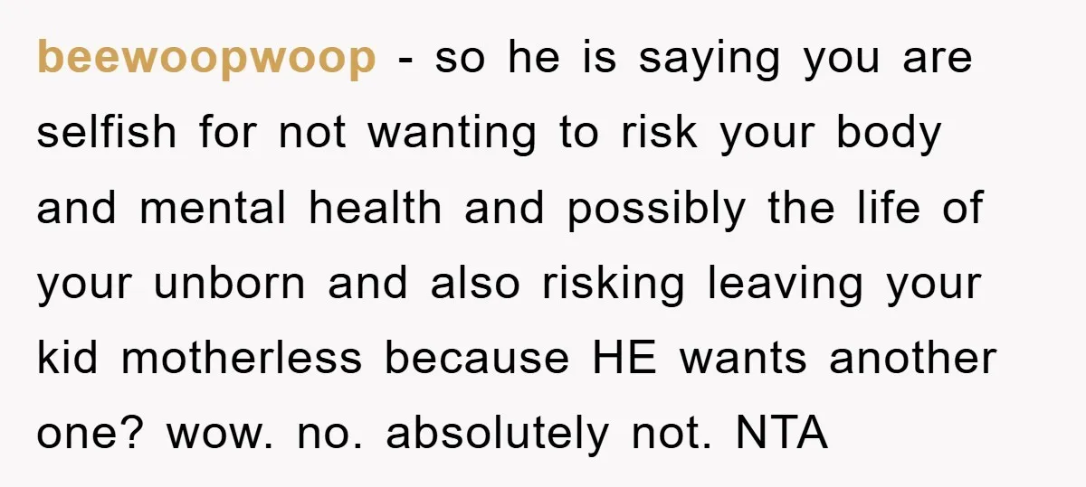 beewoopwoop - so he is saying you are selfish for not wanting to risk your body and mental health and possibly the life of your unborn and also risking leaving...