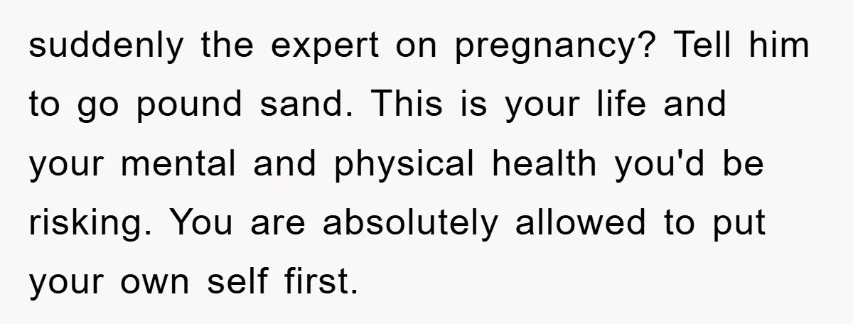 suddenly the expert on pregnancy? Tell him to go pound sand. This is your life and your mental and physical health you'd be risking. You are absolutely allowed to put...