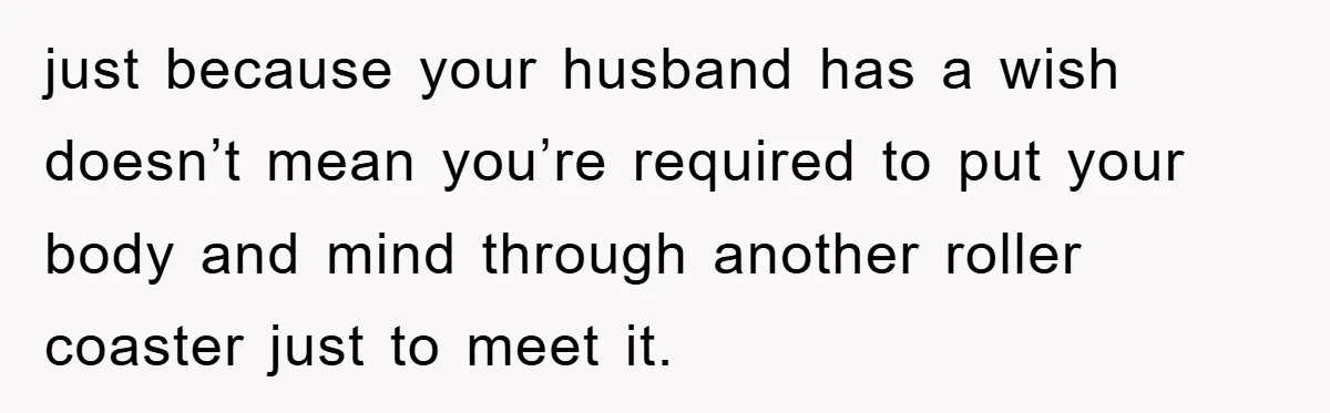 just because your husband has a wish doesn’t mean you’re required to put your body and mind through another roller coaster just to meet it.