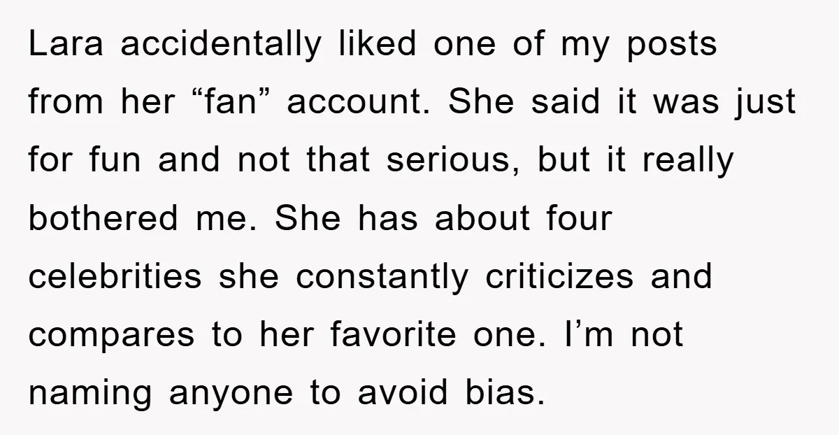 Lara accidentally liked one of my posts from her “fan” account. She said it was just for fun and not that serious, but it really bothered me. She has about...