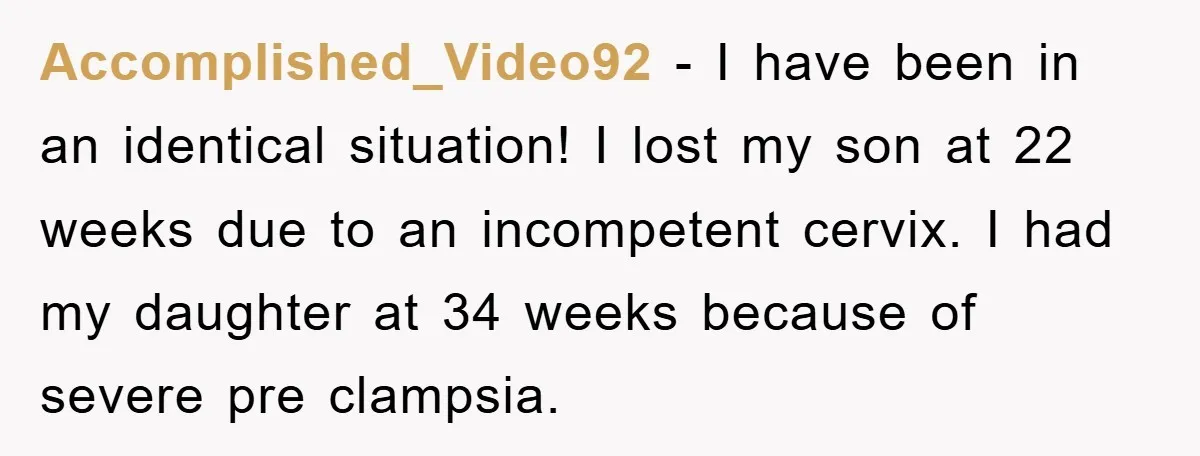 Accomplished_Video92 - I have been in an identical situation! I lost my son at 22 weeks due to an incompetent cervix. I had my daughter at 34 weeks because of...