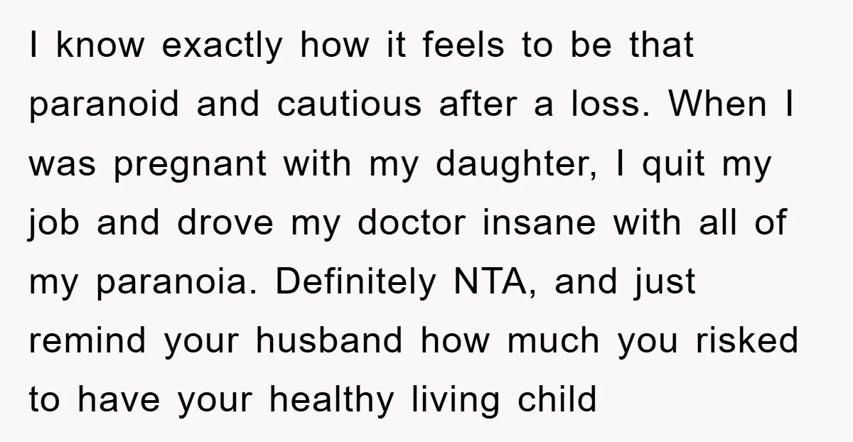 I know exactly how it feels to be that paranoid and cautious after a loss. When I was pregnant with my daughter, I quit my job and drove my doctor...