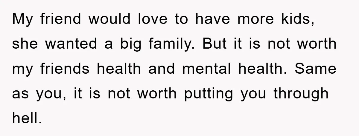 My friend would love to have more kids, she wanted a big family. But it is not worth my friends health and mental health. Same as you, it is not...