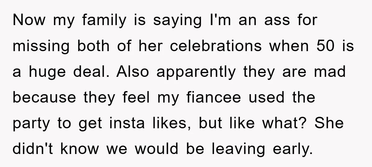 Now my family is saying I'm an ass for missing both of her celebrations when 50 is a huge deal. Also apparently they are mad because they feel my fiancee...