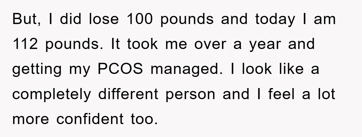But, I did lose 100 pounds and today I am 112 pounds. It took me over a year and getting my PCOS managed. I look like a completely different person...
