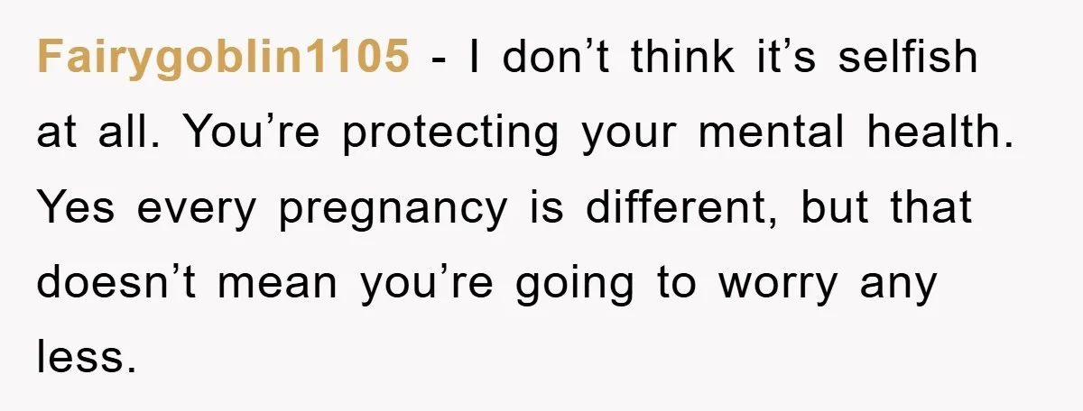 Fairygoblin1105 - I don’t think it’s selfish at all. You’re protecting your mental health. Yes every pregnancy is different, but that doesn’t mean you’re going to worry any less.