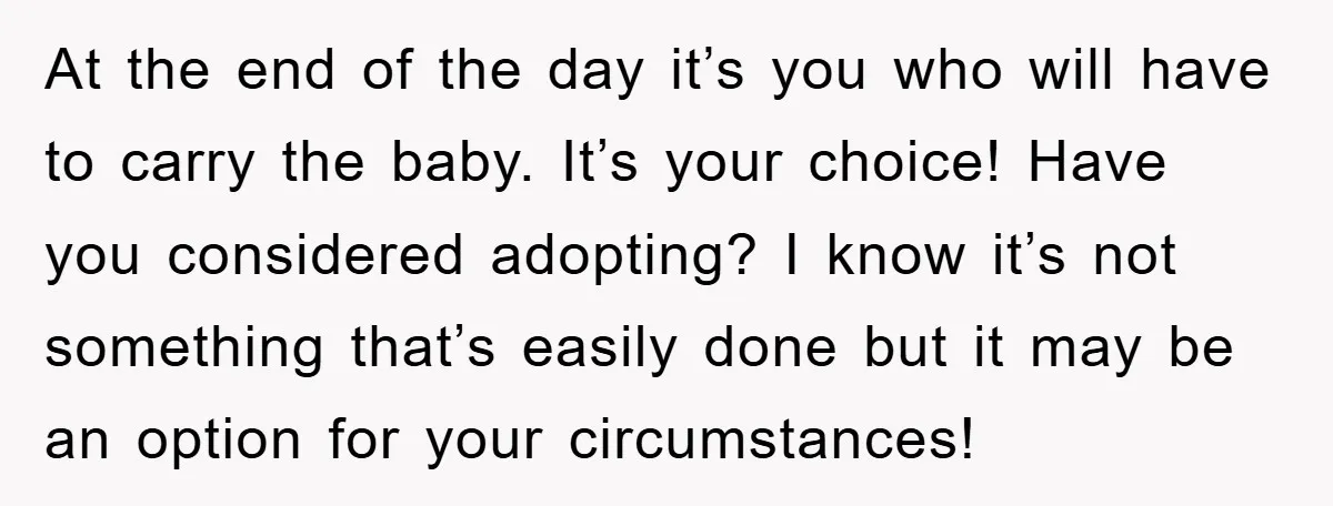 At the end of the day it’s you who will have to carry the baby. It’s your choice! Have you considered adopting? I know it’s not something that’s easily done...