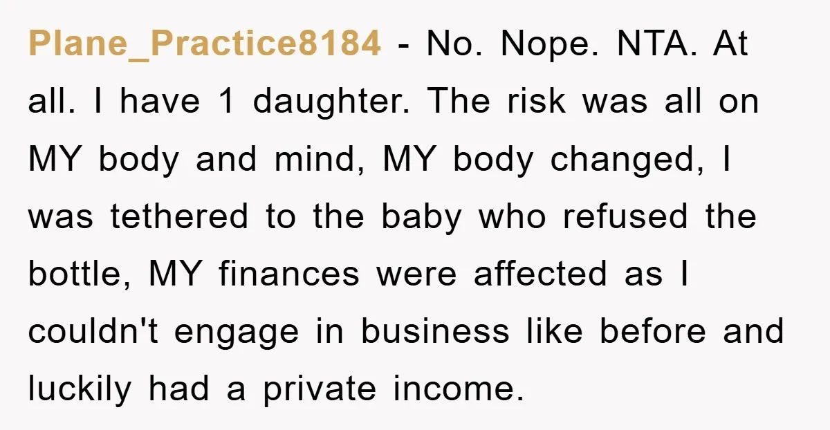 Plane_Practice8184 - No. Nope. NTA. At all. I have 1 daughter. The risk was all on MY body and mind, MY body changed, I was tethered to the baby who...