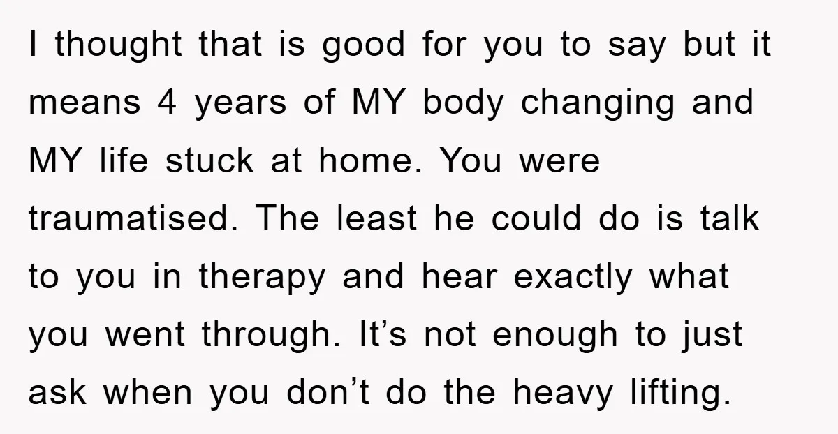 I thought that is good for you to say but it means 4 years of MY body changing and MY life stuck at home. You were traumatised. The least he...
