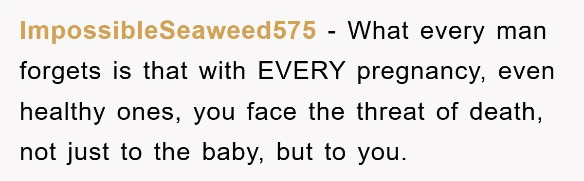 ImpossibleSeaweed575 - What every man forgets is that with EVERY pregnancy, even healthy ones, you face the threat of death, not just to the baby, but to you.
