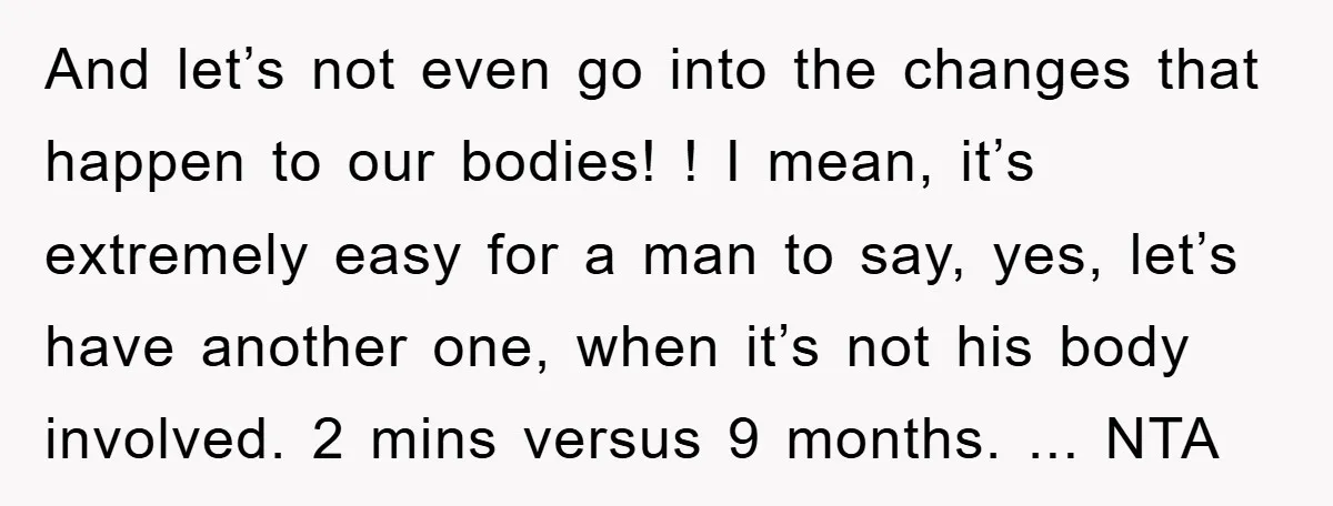 And let’s not even go into the changes that happen to our bodies! ! I mean, it’s extremely easy for a man to say, yes, let’s have another one, when...