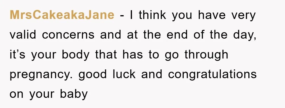 MrsCakeakaJane - I think you have very valid concerns and at the end of the day, it’s your body that has to go through pregnancy. good luck and congratulations on...