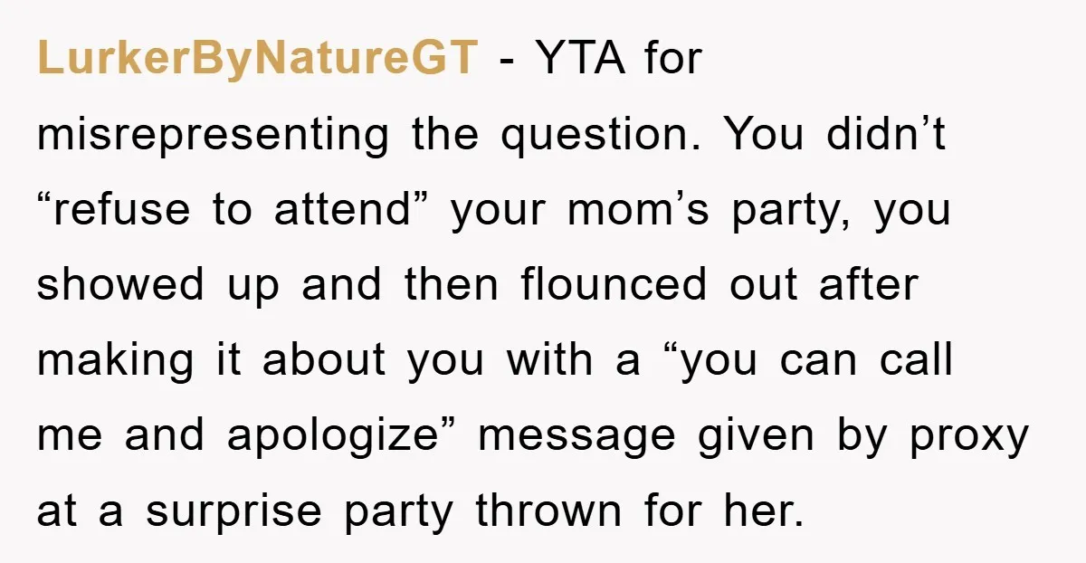 LurkerByNatureGT − YTA for misrepresenting the question. You didn’t “refuse to attend” your mom’s party, you showed up and then flounced out after making it about you with a “you...