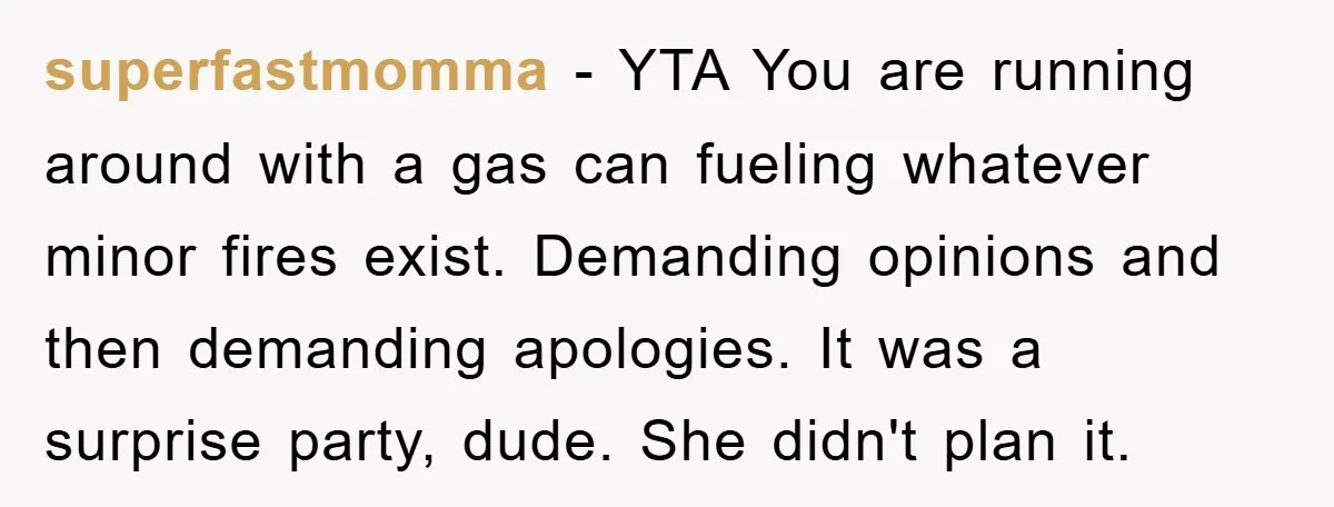superfastmomma − YTA You are running around with a gas can fueling whatever minor fires exist. Demanding opinions and then demanding apologies. It was a surprise party, dude. She didn't...