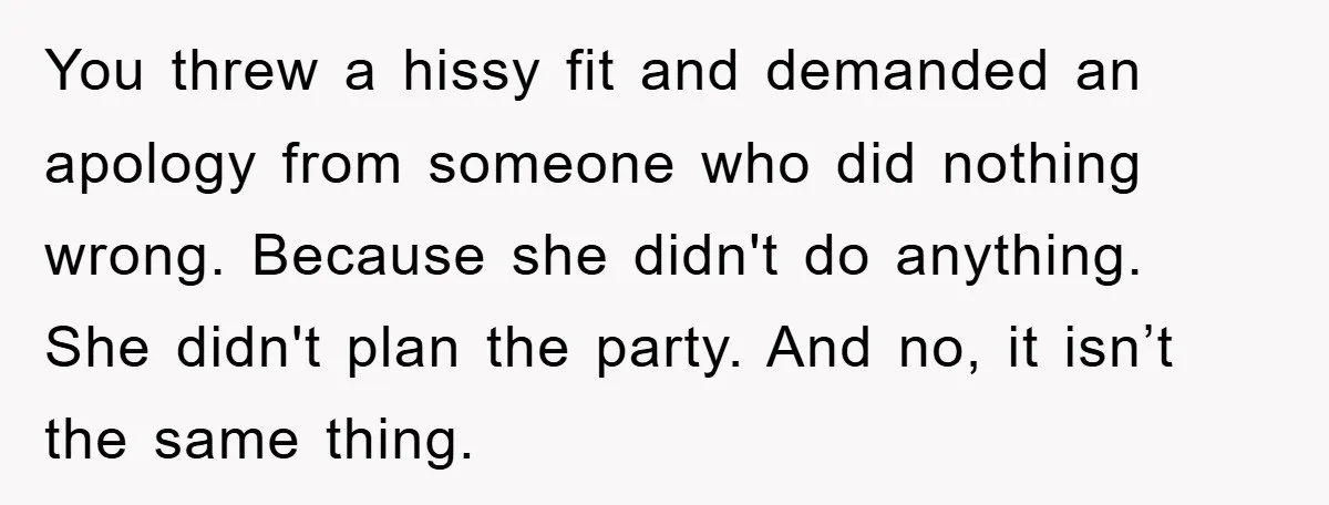 You threw a hissy fit and demanded an apology from someone who did nothing wrong. Because she didn't do anything. She didn't plan the party. And no, it isn’t the...