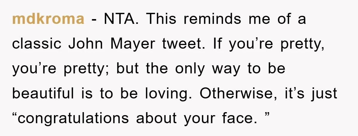 mdkroma − NTA. This reminds me of a classic John Mayer tweet. If you’re pretty, you’re pretty; but the only way to be beautiful is to be loving. Otherwise, it’s...