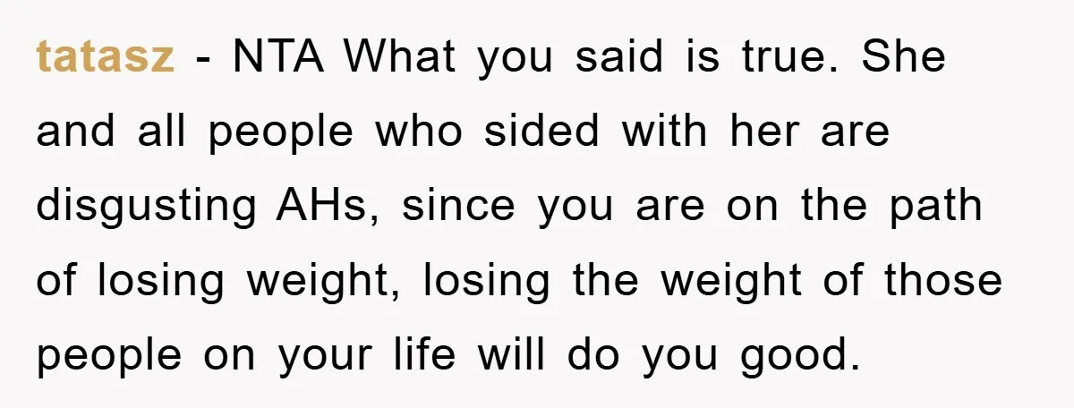 tatasz − NTA What you said is true. She and all people who sided with her are disgusting AHs, since you are on the path of losing weight, losing the...