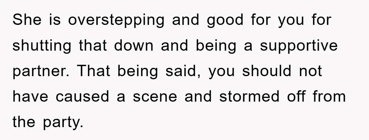 She is overstepping and good for you for shutting that down and being a supportive partner. That being said, you should not have caused a scene and stormed off from...