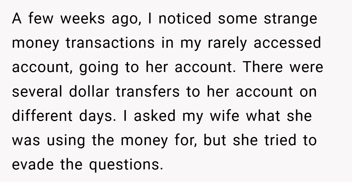 A few weeks ago, I noticed some strange money transactions in my rarely accessed account, going to her account. There were several dollar transfers to her account on different days....
