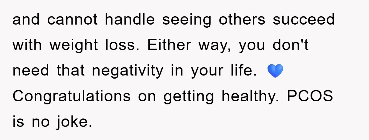 and cannot handle seeing others succeed with weight loss. Either way, you don't need that negativity in your life. 💙 Congratulations on getting healthy. PCOS is no joke.