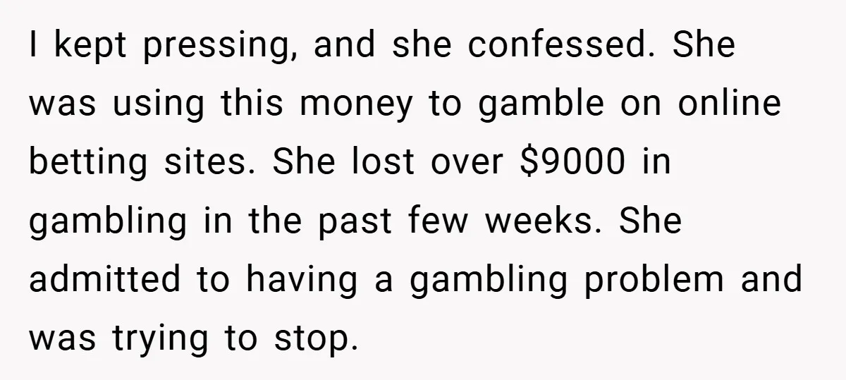 I kept pressing, and she confessed. She was using this money to gamble on online betting sites. She lost over $9000 in gambling in the past few weeks. She admitted...