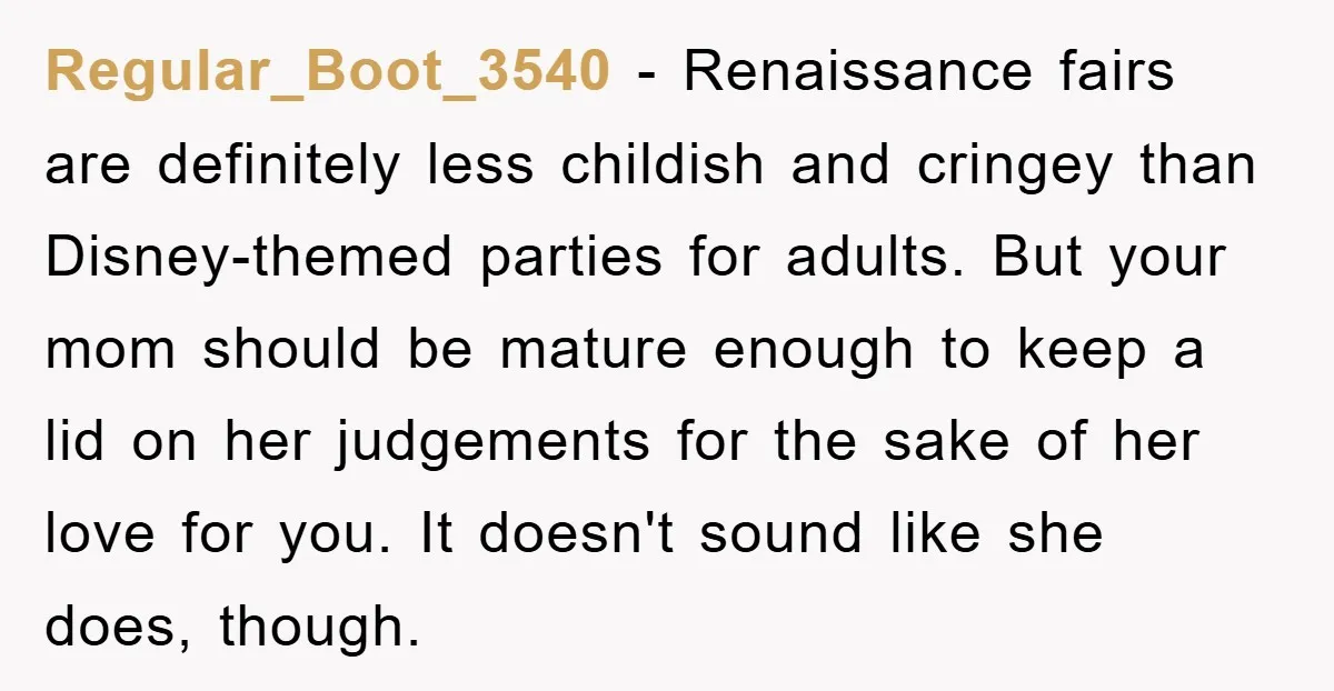 Regular_Boot_3540 − Renaissance fairs are definitely less childish and cringey than Disney-themed parties for adults. But your mom should be mature enough to keep a lid on her judgements for...