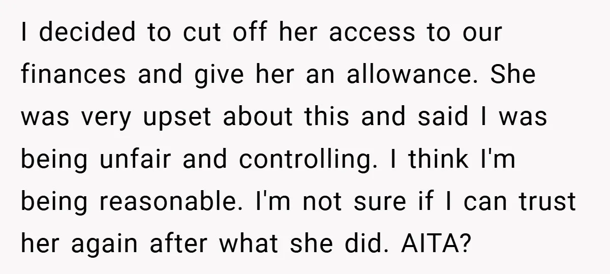 I decided to cut off her access to our finances and give her an allowance. She was very upset about this and said I was being unfair and controlling. I...
