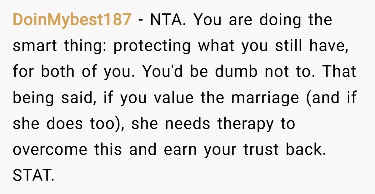 DoinMybest187 − NTA. You are doing the smart thing: protecting what you still have, for both of you. You'd be dumb not to. That being said, if you value the...