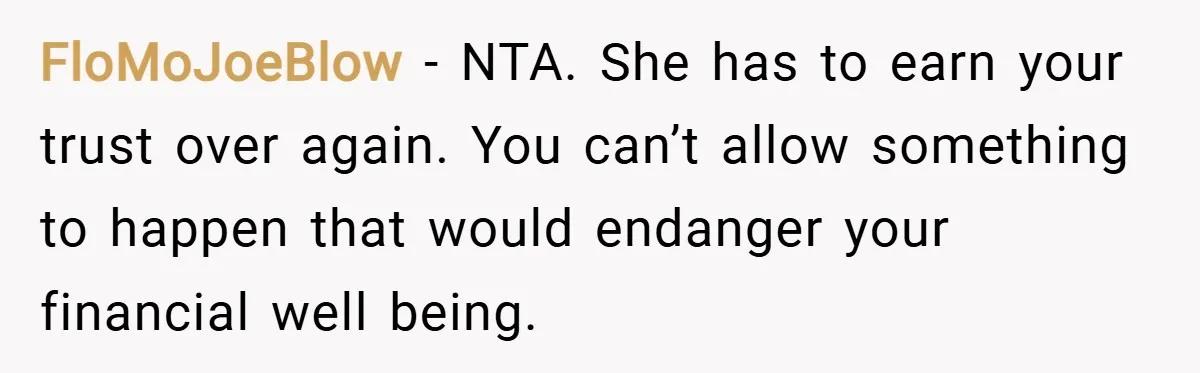 FloMoJoeBlow − NTA. She has to earn your trust over again. You can’t allow something to happen that would endanger your financial well being.
