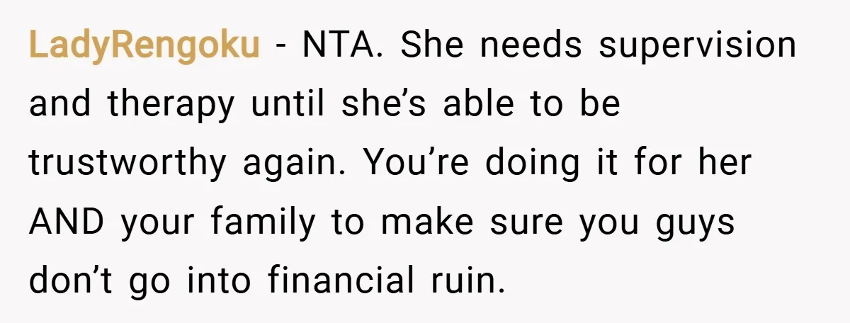 LadyRengoku − NTA. She needs supervision and therapy until she’s able to be trustworthy again. You’re doing it for her AND your family to make sure you guys don’t go...