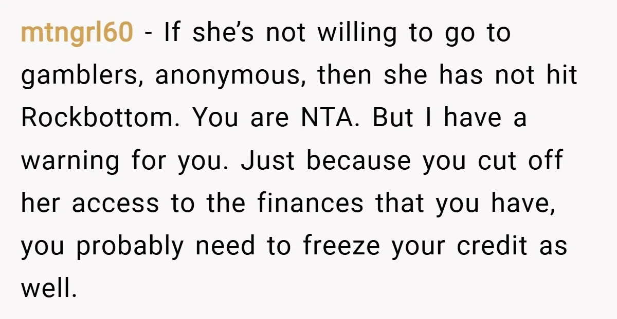 mtngrl60 − If she’s not willing to go to gamblers, anonymous, then she has not hit Rockbottom. You are NTA. But I have a warning for you. Just because you...