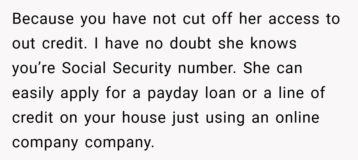 Because you have not cut off her access to out credit. I have no doubt she knows you’re Social Security number. She can easily apply for a payday loan or...