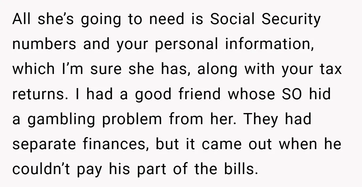 All she’s going to need is Social Security numbers and your personal information, which I’m sure she has, along with your tax returns. I had a good friend whose SO...