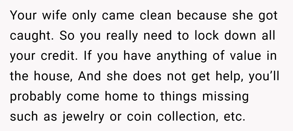Your wife only came clean because she got caught. So you really need to lock down all your credit. If you have anything of value in the house, And she...