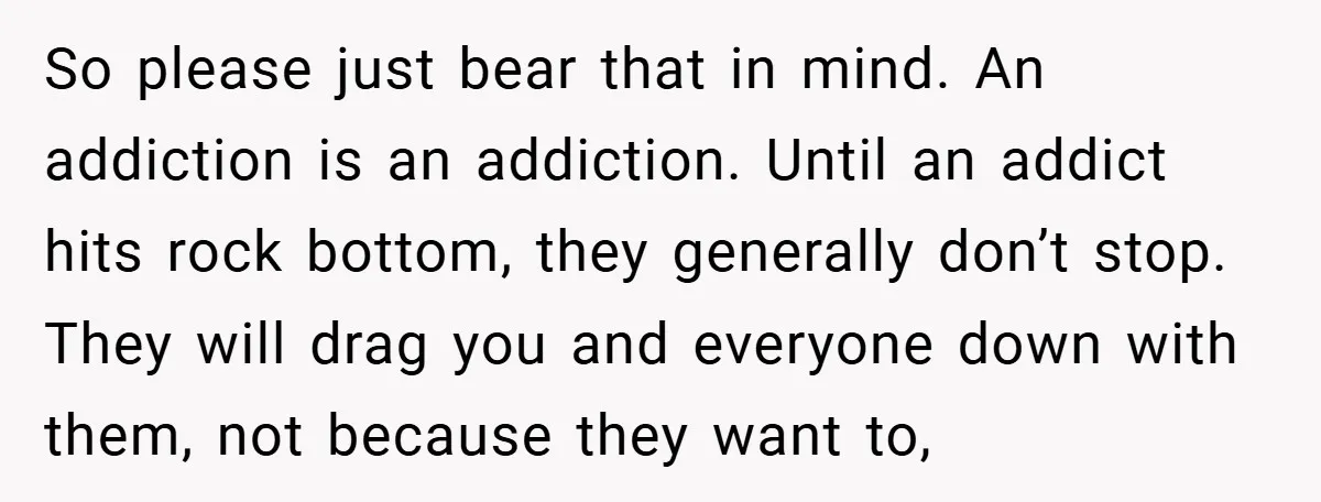 So please just bear that in mind. An addiction is an addiction. Until an addict hits rock bottom, they generally don’t stop. They will drag you and everyone down with...