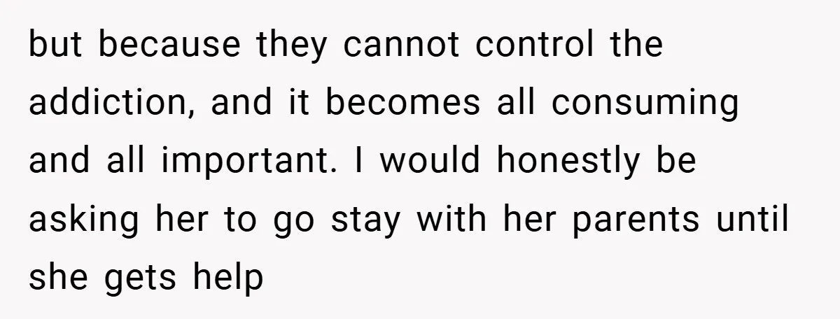 but because they cannot control the addiction, and it becomes all consuming and all important. I would honestly be asking her to go stay with her parents until she gets...