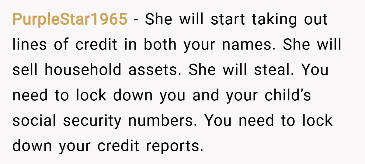 PurpleStar1965 − She will start taking out lines of credit in both your names. She will sell household assets. She will steal. You need to lock down you and your...