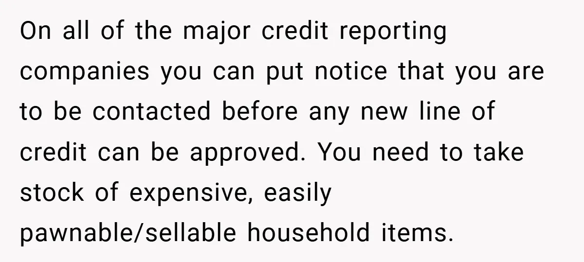 On all of the major credit reporting companies you can put notice that you are to be contacted before any new line of credit can be approved. You need to...