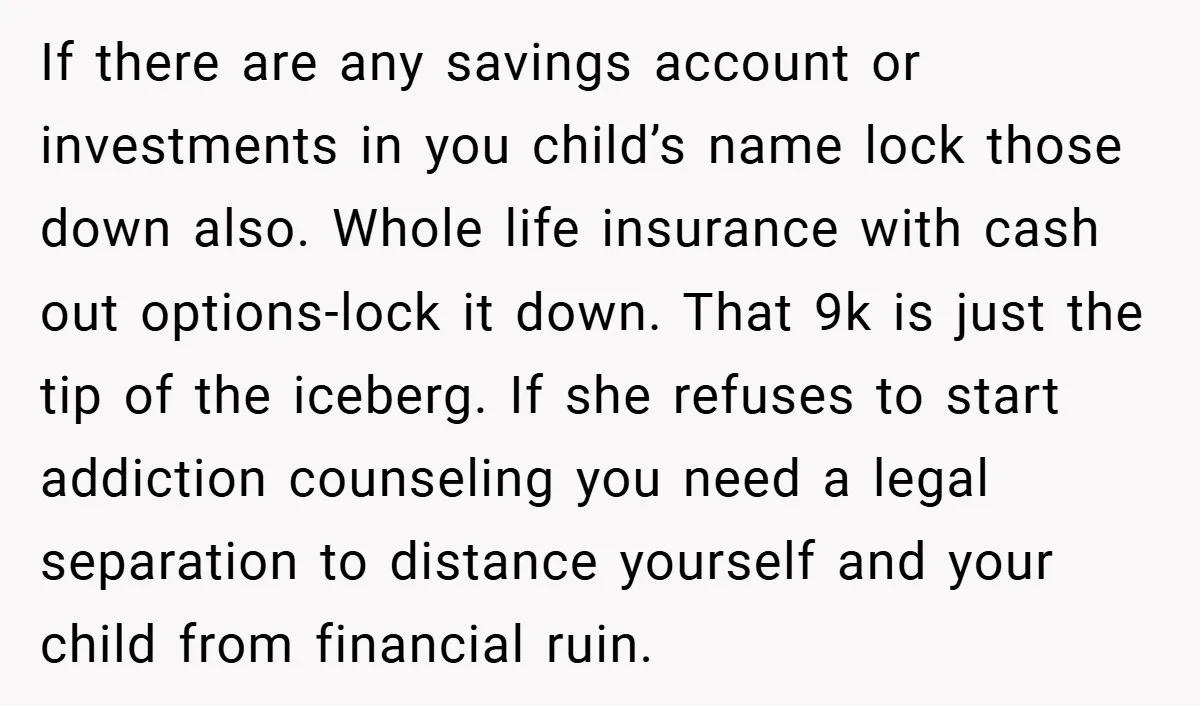 If there are any savings account or investments in you child’s name lock those down also. Whole life insurance with cash out options-lock it down. That 9k is just the...